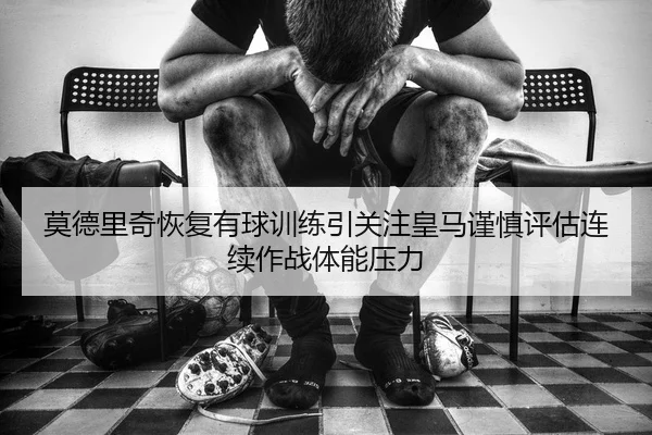 莫德里奇恢复有球训练引关注皇马谨慎评估连续作战体能压力