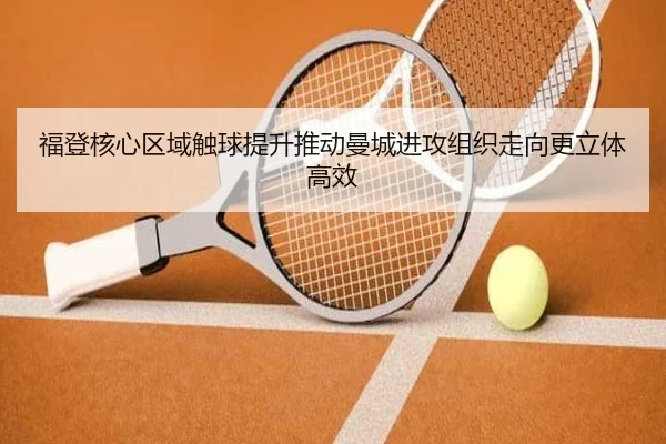 福登核心区域触球提升推动曼城进攻组织走向更立体高效